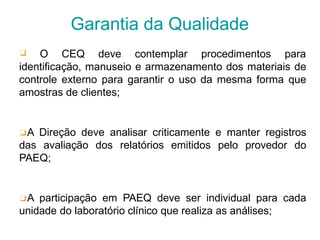 ❑ O CEQ deve contemplar procedimentos para
identificação, manuseio e armazenamento dos materiais de
controle externo para garantir o uso da mesma forma que
amostras de clientes;
❑A Direção deve analisar criticamente e manter registros
das avaliação dos relatórios emitidos pelo provedor do
PAEQ;
❑A participação em PAEQ deve ser individual para cada
unidade do laboratório clínico que realiza as análises;
Garantia da Qualidade
 