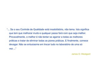 “... Se o seu Controle de Qualidade está insatisfatório, não tema. Isto significa
que tem que melhorar muito e qualquer passo fará com que seja melhor.
Provavelmente, o melhor é não tentar se agarrar a todas as melhores
práticas e tratar de eliminar todas as piores práticas. E finalmente, comece
devagar. Não se entusiasme em trocar tudo no laboratório de uma só
vez ...”
James O. Westgard
 