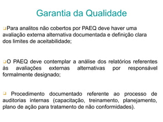 ❑Para analitos não cobertos por PAEQ deve haver uma
avaliação externa alternativa documentada e definição clara
dos limites de aceitabilidade;
❑O PAEQ deve contemplar a análise dos relatórios referentes
às avaliações externas alternativas por responsável
formalmente designado;
❑ Procedimento documentado referente ao processo de
auditorias internas (capacitação, treinamento, planejamento,
plano de ação para tratamento de não conformidades).
Garantia da Qualidade
 