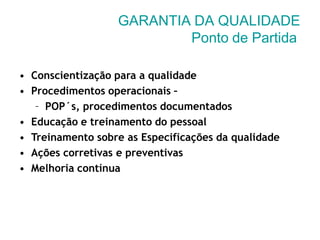 GARANTIA DA QUALIDADE
Ponto de Partida
• Conscientização para a qualidade
• Procedimentos operacionais –
– POP´s, procedimentos documentados
• Educação e treinamento do pessoal
• Treinamento sobre as Especificações da qualidade
• Ações corretivas e preventivas
• Melhoria contínua
 