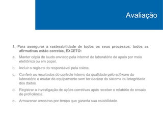 Avaliação
1. Para assegurar a rastreabilidade de todos os seus processos, todos as
afirmativas estão corretas, EXCETO:
a. Manter cópia de laudo enviado pela internet do laboratório de apoio por meio
eletrônico ou em papel.
b. Incluir o registro do responsável pela coleta.
c. Conferir os resultados do controle interno da qualidade pelo software do
laboratório e mudar de equipamento sem ter backup do sistema ou integridade
dos dados
d. Registrar a investigação de ações corretivas após receber o relatório do ensaio
de proficiência.
e. Armazenar amostras por tempo que garanta sua estabilidade.
 
