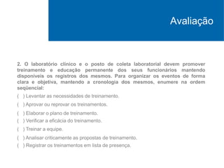 2. O laboratório clínico e o posto de coleta laboratorial devem promover
treinamento e educação permanente dos seus funcionários mantendo
disponíveis os registros dos mesmos. Para organizar os eventos de forma
clara e objetiva, mantendo a cronologia dos mesmos, enumere na ordem
seqüencial:
( ) Levantar as necessidades de treinamento.
( ) Aprovar ou reprovar os treinamentos.
( ) Elaborar o plano de treinamento.
( ) Verificar a eficácia do treinamento.
( ) Treinar a equipe.
( ) Analisar criticamente as propostas de treinamento.
( ) Registrar os treinamentos em lista de presença.
Avaliação
 