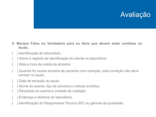 4. Marque Falso ou Verdadeiro para os itens que devem estar contidos no
laudo.
( ) Identificação do laboratório.
( ) Nome e registro de identificação do cliente no laboratório.
( ) Data e hora da coleta da amostra.
( ) Quando for aceita amostra de paciente com restrição, esta condição não deve
constar no laudo.
( ) Data de emissão do laudo.
( ) Nome do exame, tipo de amostra e método analítico.
( ) Resultado do exame e unidade de medição.
( ) Endereço e telefone do laboratório.
( ) Identificação do Responsável Técnico (RT) ou gerente da qualidade.
Avaliação
 