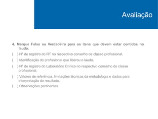 4. Marque Falso ou Verdadeiro para os itens que devem estar contidos no
laudo.
( ) Nº de registro do RT no respectivo conselho de classe profissional.
( ) Identificação do profissional que liberou o laudo.
( ) Nº de registro do Laboratório Clínico no respectivo conselho de classe
profissional.
( ) Valores de referência, limitações técnicas da metodologia e dados para
interpretação do resultado.
( ) Observações pertinentes.
Avaliação
 