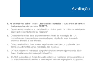 6. As afirmativas sobre Testes Laboratoriais Remotos - TLR (Point-of-care) e
testes rápidos são corretas, EXCETO:
a. Devem estar vinculados a um laboratório clínico, posto de coleta ou serviço de
saúde pública ambulatorial ou hospitalar.
b. O laboratório clínico deve disponibilizar nos locais de realização de TLR
procedimentos documentados orientando com relação às suas fases pré-
analítica, analítica e pós-analítica.
c. O laboratório clínico deve manter registros dos controles da qualidade, bem
como procedimentos para a realização dos mesmos.
d. Os TLR podem ser realizados por profissionais da enfermagem quando estes
forem devidamente treinados pelo laboratório.
e. Os TLR realizados em feiras de saúde podem ser realizados por universitários e
ou empresas de recrutamento e seleção para atender ao programa do governo.
Avaliação
 