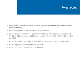 7. Escolha as alternativas onde os teste rápidos de anticorpos anti-HIV podem
ser realizados:
a. Para detecção de anticorpos anti-HIV de gestantes.
b. Para atender o disposto do Regulamento Técnico e do disposto na Portaria MS
nº. 59 de 28 de janeiro de 2003 assim como a Portaria SVS nº. 34 de 28 de julho
de 2005.
c. Para diagnóstico rápido pós exposição à amostra potencialmente infectante.
d. Para diagnóstico rápido em recém nascidos.
e. Para triagem em pacientes em hemodiálise
Avaliação
 