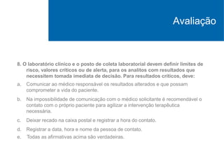 8. O laboratório clínico e o posto de coleta laboratorial devem definir limites de
risco, valores críticos ou de alerta, para os analitos com resultados que
necessitem tomada imediata de decisão. Para resultados críticos, deve:
a. Comunicar ao médico responsável os resultados alterados e que possam
comprometer a vida do paciente.
b. Na impossibilidade de comunicação com o médico solicitante é recomendável o
contato com o próprio paciente para agilizar a intervenção terapêutica
necessária.
c. Deixar recado na caixa postal e registrar a hora do contato.
d. Registrar a data, hora e nome da pessoa de contato.
e. Todas as afirmativas acima são verdadeiras.
Avaliação
 