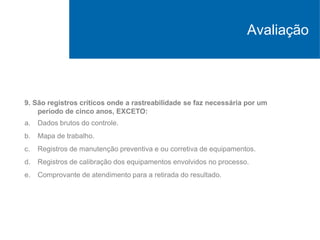 9. São registros críticos onde a rastreabilidade se faz necessária por um
período de cinco anos, EXCETO:
a. Dados brutos do controle.
b. Mapa de trabalho.
c. Registros de manutenção preventiva e ou corretiva de equipamentos.
d. Registros de calibração dos equipamentos envolvidos no processo.
e. Comprovante de atendimento para a retirada do resultado.
Avaliação
 