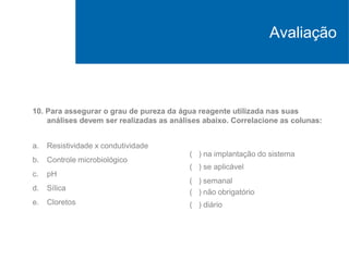 10. Para assegurar o grau de pureza da água reagente utilizada nas suas
análises devem ser realizadas as análises abaixo. Correlacione as colunas:
a. Resistividade x condutividade
b. Controle microbiológico
c. pH
d. Sílica
e. Cloretos
( ) na implantação do sistema
( ) se aplicável
( ) semanal
( ) não obrigatório
( ) diário
Avaliação
 