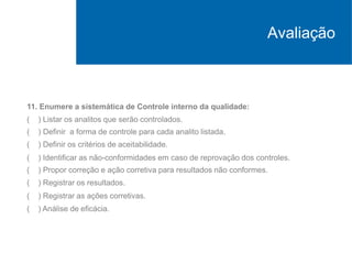 11. Enumere a sistemática de Controle interno da qualidade:
( ) Listar os analitos que serão controlados.
( ) Definir a forma de controle para cada analito listada.
( ) Definir os critérios de aceitabilidade.
( ) Identificar as não-conformidades em caso de reprovação dos controles.
( ) Propor correção e ação corretiva para resultados não conformes.
( ) Registrar os resultados.
( ) Registrar as ações corretivas.
( ) Análise de eficácia.
Avaliação
 
