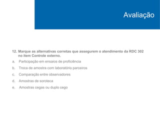 12. Marque as alternativas corretas que assegurem o atendimento da RDC 302
no item Controle externo.
a. Participação em ensaios de proficiência
b. Troca de amostra com laboratório parceiros
c. Comparação entre observadores
d. Amostras de soroteca
e. Amostras cegas ou duplo cego
Avaliação
 