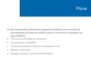 13. São considerados profissionais legalmente habilitados para execução de
procedimentos de coleta de material humano, nos termos da legislação em
vigor, EXCETO:
a. Técnicos de enfermagem e enfermeiros.
b. Farmacêuticos e biomédicos.
c. Técnicos de laboratório e técnicos em patologia clínica.
d. Médicos e veterinários.
e. Biólogos, químicos e auxiliares de enfermagem.
Prova
 