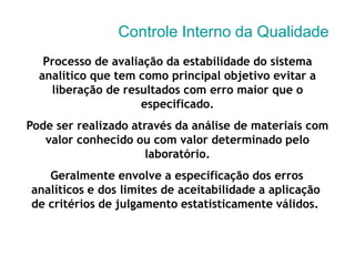 Controle Interno da Qualidade
Processo de avaliação da estabilidade do sistema
analítico que tem como principal objetivo evitar a
liberação de resultados com erro maior que o
especificado.
Pode ser realizado através da análise de materiais com
valor conhecido ou com valor determinado pelo
laboratório.
Geralmente envolve a especificação dos erros
analíticos e dos limites de aceitabilidade a aplicação
de critérios de julgamento estatisticamente válidos.
 