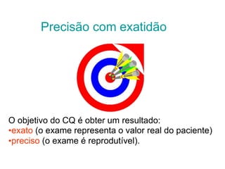 Precisão com exatidão
O objetivo do CQ é obter um resultado:
•exato (o exame representa o valor real do paciente)
•preciso (o exame é reprodutível).
 