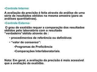 •Controle Interno:
A avaliação da precisão é feita através da análise de uma
série de resultados obtidos na mesma amostra (para as
análises quantitativas).
•Controle Externo:
O grau de exatidão requer a comparação dos resultados
obtidos pelo laboratório com o resultado
“verdadeiro”obtido através de :
• procedimentos de referência ou definitivos
• “valor de consenso”:
•Programas de Proficiência
•Comparações Interlaboratoriais
Nota: Em geral, a avaliação da precisão é mais acessível
que a avaliação da exatidão.
 