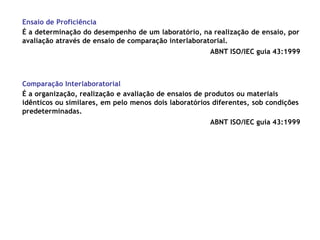 Ensaio de Proficiência
É a determinação do desempenho de um laboratório, na realização de ensaio, por
avaliação através de ensaio de comparação interlaboratorial.
ABNT ISO/IEC guia 43:1999
Comparação Interlaboratorial
É a organização, realização e avaliação de ensaios de produtos ou materiais
idênticos ou similares, em pelo menos dois laboratórios diferentes, sob condições
predeterminadas.
ABNT ISO/IEC guia 43:1999
 
