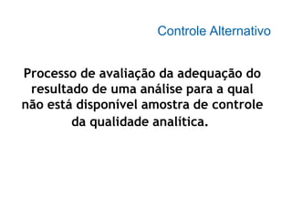 Controle Alternativo
Processo de avaliação da adequação do
resultado de uma análise para a qual
não está disponível amostra de controle
da qualidade analítica.
 