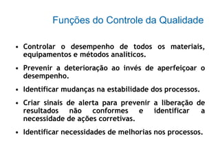 Funções do Controle da Qualidade
• Controlar o desempenho de todos os materiais,
equipamentos e métodos analíticos.
• Prevenir a deterioração ao invés de aperfeiçoar o
desempenho.
• Identificar mudanças na estabilidade dos processos.
• Criar sinais de alerta para prevenir a liberação de
resultados não conformes e identificar a
necessidade de ações corretivas.
• Identificar necessidades de melhorias nos processos.
 