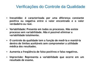 Verificações do Controle da Qualidade
• Inexatidão: é caracterizada por uma diferença constante
positiva ou negativa entre o valor encontrado e o valor
verdadeiro ou real.
• Variabilidade: Presente em todos os processos. Não existe
processo sem variabilidade. Não é possível eliminar a
variabilidade totalmente.
O controle da qualidade tem a função de medi-la e mantê-la
dentro de limites aceitáveis sem comprometer a utilidade
médica dos resultados.
Aumenta a freqüência de falso positivos e falso negativos.
Imprecisão: Representa a variabilidade que ocorre em um
resultado de exame.
•
•
•
 