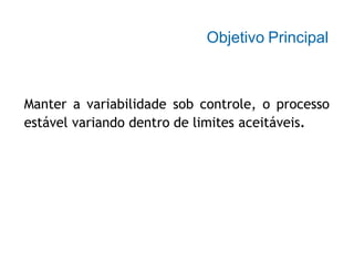 Objetivo Principal
Manter a variabilidade sob controle, o processo
estável variando dentro de limites aceitáveis.
 