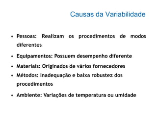 Causas da Variabilidade
• Pessoas: Realizam os procedimentos de modos
diferentes
• Equipamentos: Possuem desempenho diferente
• Materiais: Originados de vários fornecedores
• Métodos: Inadequação e baixa robustez dos
procedimentos
• Ambiente: Variações de temperatura ou umidade
 