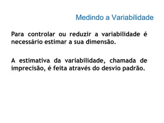 Medindo a Variabilidade
Para controlar ou reduzir a variabilidade é
necessário estimar a sua dimensão.
A estimativa da variabilidade, chamada de
imprecisão, é feita através do desvio padrão.
 
