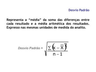 Desvio Padrão
Representa a “média” da soma das diferenças entre
cada resultado e a média aritmética dos resultados.
Expresso nas mesmas unidades de medida do analito.
2
n  1
 
x  X
Desvio Padrão =
 