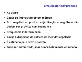 Erro Aleatório/Imprecisão
• Ao acaso
• Causa da imprecisão de um método
• Erro negativo ou positivo cuja direção e magnitude não
podem ser prevista com segurança
• Freqüência indeterminada
• Causa a dispersão de valores de medidas repetidas
• É estimado pelo desvio padrão
• Pode ser minimizado, mas nunca totalmente eliminado.
 