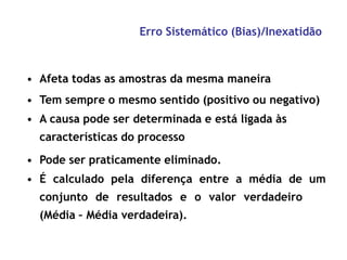 Erro Sistemático (Bias)/Inexatidão
• Afeta todas as amostras da mesma maneira
• Tem sempre o mesmo sentido (positivo ou negativo)
• A causa pode ser determinada e está ligada às
características do processo
• Pode ser praticamente eliminado.
• É calculado pela diferença entre a média de um
conjunto de resultados e o valor verdadeiro
(Média – Média verdadeira).
 