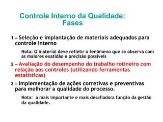 Controle Interno da Qualidade:
Fases
1 – Seleção e implantação de materiais adequados para
controle interno
Nota: O material deve refletir o fenômeno que se observa com
as maiores exatidão e precisão possíveis
2 – Avaliação do desempenho do trabalho rotineiro com
relação aos controles (utilizando ferramentas
estatísticas)
3 – Implementação de ações corretivas e preventivas
para melhorar a qualidade do processo.
Nota: a mais importante e mais desafiadora função da gestão
da qualidade.
 