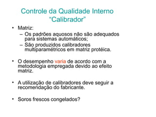 Controle da Qualidade Interno
“Calibrador”
• Matriz:
– Os padrões aquosos não são adequados
para sistemas automáticos;
– São produzidos calibradores
multiparamétricos em matriz protéica.
• O desempenho varia de acordo com a
metodologia empregada devido ao efeito
matriz.
• A utilização de calibradores deve seguir a
recomendação do fabricante.
• Soros frescos congelados?
 