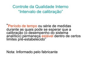 “Período de tempo ou série de medidas
durante as quais pode se esperar que a
calibração (o desempenho do sistema
analítico) permaneça estável dentro de certos
limites pré-estabelecido”
Nota: Informado pelo fabricante
Controle da Qualidade Interno
“Intervalo de calibração”
 