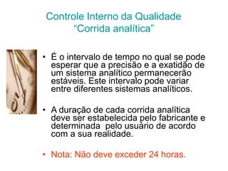 Controle Interno da Qualidade
“Corrida analítica”
• É o intervalo de tempo no qual se pode
esperar que a precisão e a exatidão de
um sistema analítico permanecerão
estáveis. Este intervalo pode variar
entre diferentes sistemas analíticos.
• A duração de cada corrida analítica
deve ser estabelecida pelo fabricante e
determinada pelo usuário de acordo
com a sua realidade.
• Nota: Não deve exceder 24 horas.
 