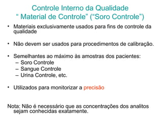 Controle Interno da Qualidade
“ Material de Controle” (“Soro Controle”)
• Materiais exclusivamente usados para fins de controle da
qualidade
• Não devem ser usados para procedimentos de calibração.
• Semelhantes ao máximo às amostras dos pacientes:
– Soro Controle
– Sangue Controle
– Urina Controle, etc.
• Utilizados para monitorizar a precisão
Nota: Não é necessário que as concentrações dos analitos
sejam conhecidas exatamente.
 