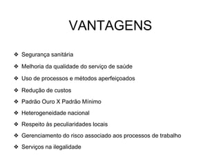 ❖ Segurança sanitária
❖ Melhoria da qualidade do serviço de saúde
❖ Uso de processos e métodos aperfeiçoados
❖ Redução de custos
❖ Padrão Ouro X Padrão Mínimo
❖ Heterogeneidade nacional
❖ Respeito às peculiaridades locais
❖ Gerenciamento do risco associado aos processos de trabalho
❖ Serviços na ilegalidade
VANTAGENS
 