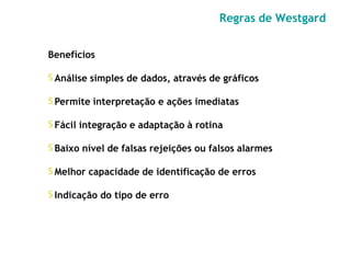 Benefícios
𝖲 Análise simples de dados, através de gráficos
𝖲 Permite interpretação e ações imediatas
𝖲 Fácil integração e adaptação à rotina
𝖲 Baixo nível de falsas rejeições ou falsos alarmes
𝖲 Melhor capacidade de identificação de erros
𝖲 Indicação do tipo de erro
Regras de Westgard
 