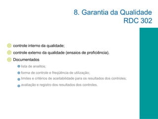 controle interno da qualidade;
controle externo da qualidade (ensaios de proficiência).
Documentados
lista de analitos;
forma de controle e freqüência de utilização;
limites e critérios de aceitabilidade para os resultados dos controles;
avaliação e registro dos resultados dos controles.
8. Garantia da Qualidade
RDC 302
 