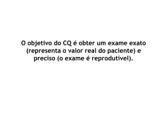 O objetivo do CQ é obter um exame exato
(representa o valor real do paciente) e
preciso (o exame é reprodutível).
 