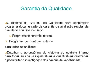 ❑O sistema da Garantia da Qualidade deve contemplar
programa documentado de garantia de avaliação regular da
qualidade analítica incluindo
❑ Programa de controle interno
❑ Programa de controle externo
para todas as análises;
❑Detalhar a abrangência do sistema de controle interno
para todas as análises qualitativas e quantitativas realizadas
e possibilitar a investigação das causas de variabilidade;
Garantia da Qualidade
 