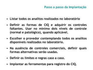 Passo a passo da Implantação
• Listar todos os analitos realizados no laboratório
• Definir as formas de CIQ e adquirir os controles
faltantes. Usar no mínimo dois níveis de controle
(normal e patológico), quando aplicável.
• Escolher o provedor contemplando todos os analitos
disponíveis realizados no laboratório.
• Na ausência de controles comerciais, definir quais
formas alternativas serão usadas.
• Definir os limites e regras caso a caso.
• Implantar as ferramentas para registro do CIQ.
 