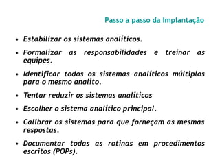 Passo a passo da Implantação
• Estabilizar os sistemas analíticos.
• Formalizar as responsabilidades
equipes.
e treinar as
• Identificar todos os sistemas analíticos múltiplos
para o mesmo analito.
• Tentar reduzir os sistemas analíticos
• Escolher o sistema analítico principal.
• Calibrar os sistemas para que forneçam as mesmas
respostas.
• Documentar todas as rotinas em procedimentos
escritos (POPs).
 