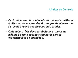 Limites do Controle
• Os fabricantes de materiais de controle utilizam
limites muito amplos devido ao grande número de
sistemas e reagentes em que serão usados.
• Cada laboratório deve estabelecer as próprias
médias e desvio padrão e comparar com as
especificações da qualidade.
 