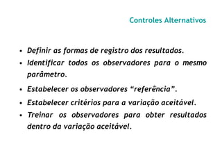 Controles Alternativos
• Definir as formas de registro dos resultados.
• Identificar todos os observadores para o mesmo
parâmetro.
• Estabelecer os observadores “referência”.
• Estabelecer critérios para a variação aceitável.
• Treinar os observadores para obter resultados
dentro da variação aceitável.
 