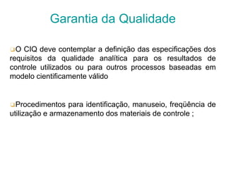 ❑O CIQ deve contemplar a definição das especificações dos
requisitos da qualidade analítica para os resultados de
controle utilizados ou para outros processos baseadas em
modelo cientificamente válido
❑Procedimentos para identificação, manuseio, freqüência de
utilização e armazenamento dos materiais de controle ;
Garantia da Qualidade
 