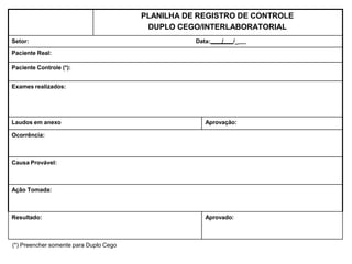 (*) Preencher somente para Duplo Cego
PLANILHA DE REGISTRO DE CONTROLE
DUPLO CEGO/INTERLABORATORIAL
Setor: Data: / /_
Paciente Real:
Paciente Controle (*):
Exames realizados:
Laudos em anexo Aprovação:
Ocorrência:
Causa Provável:
Ação Tomada:
Resultado: Aprovado:
 