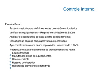 Passo a Passo
Fazer um estudo para definir os testes que serão contorolados
Verificar os equipamentos – Registro no Ministério da Saúde
Analisar o desempenho de cada analito separadamente;
Classificar os analitos como aprovados e reprovados;
Agir corretivamente nos casos reprovados, minimizando o CV%
Padronizar e avaliar diariamente os procedimentos de rotina:
Equipe treinada
Manutenção diária de equipamentos
Uso do controle
Registro do operador
Resultados provisórios e definitivos
Controle Interno
 