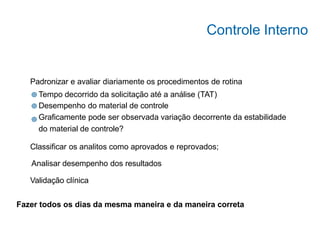 Analisar desempenho dos resultados
Padronizar e avaliar diariamente os procedimentos de rotina
Tempo decorrido da solicitação até a análise (TAT)
Desempenho do material de controle
Graficamente pode ser observada variação decorrente da estabilidade
do material de controle?
Classificar os analitos como aprovados e reprovados;
Validação clínica
Fazer todos os dias da mesma maneira e da maneira correta
Controle Interno
 