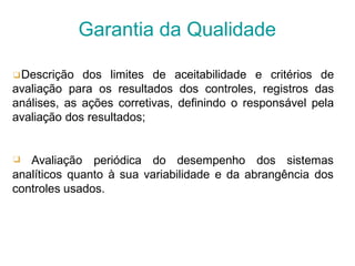 ❑Descrição dos limites de aceitabilidade e critérios de
avaliação para os resultados dos controles, registros das
análises, as ações corretivas, definindo o responsável pela
avaliação dos resultados;
❑ Avaliação periódica do desempenho dos sistemas
analíticos quanto à sua variabilidade e da abrangência dos
controles usados.
Garantia da Qualidade
 