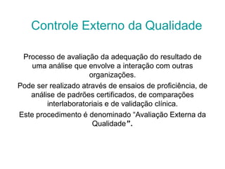 Processo de avaliação da adequação do resultado de
uma análise que envolve a interação com outras
organizações.
Pode ser realizado através de ensaios de proficiência, de
análise de padrões certificados, de comparações
interlaboratoriais e de validação clínica.
Este procedimento é denominado “Avaliação Externa da
Qualidade”.
Controle Externo da Qualidade
 
