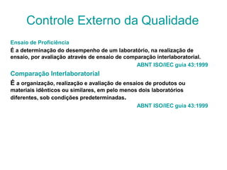 Ensaio de Proficiência
É a determinação do desempenho de um laboratório, na realização de
ensaio, por avaliação através de ensaio de comparação interlaboratorial.
ABNT ISO/IEC guia 43:1999
Comparação Interlaboratorial
É a organização, realização e avaliação de ensaios de produtos ou
materiais idênticos ou similares, em pelo menos dois laboratórios
diferentes, sob condições predeterminadas.
ABNT ISO/IEC guia 43:1999
Controle Externo da Qualidade
 